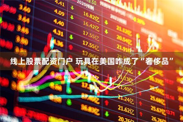 线上股票配资门户 玩具在美国咋成了“奢侈品”