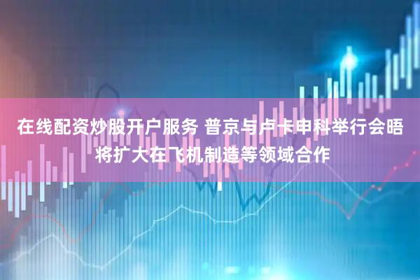 在线配资炒股开户服务 普京与卢卡申科举行会晤 将扩大在飞机制造等领域合作