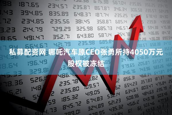 私募配资网 哪吒汽车原CEO张勇所持4050万元股权被冻结