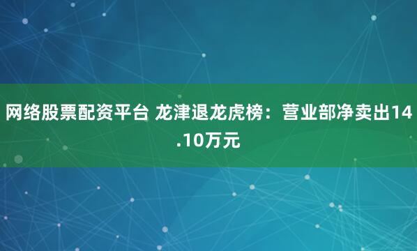 网络股票配资平台 龙津退龙虎榜：营业部净卖出14.10万元