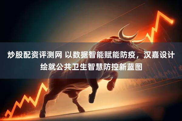 炒股配资评测网 以数据智能赋能防疫，汉嘉设计绘就公共卫生智慧防控新蓝图