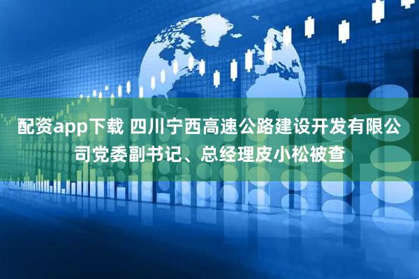 配资app下载 四川宁西高速公路建设开发有限公司党委副书记、总经理皮小松被查