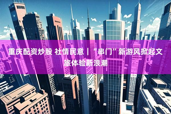 重庆配资炒股 社情民意｜“串门”新游风掀起文旅体验新浪潮