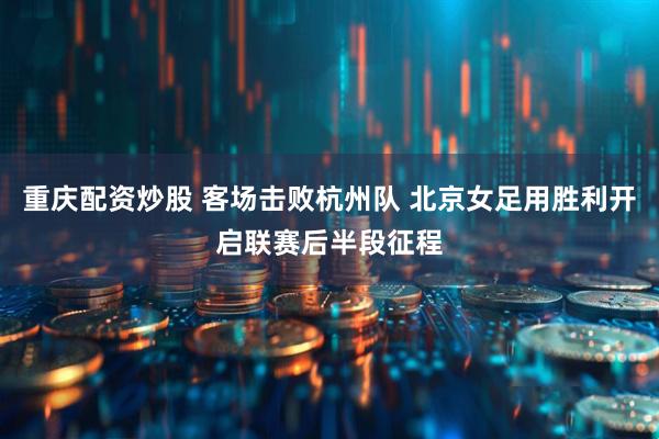重庆配资炒股 客场击败杭州队 北京女足用胜利开启联赛后半段征程