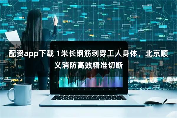 配资app下载 1米长钢筋刺穿工人身体，北京顺义消防高效精准切断