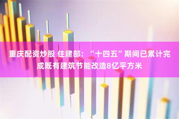 重庆配资炒股 住建部：“十四五”期间已累计完成既有建筑节能改造8亿平方米