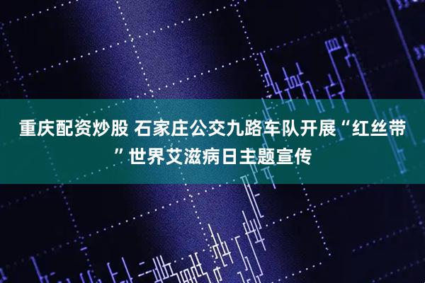 重庆配资炒股 石家庄公交九路车队开展“红丝带”世界艾滋病日主题宣传