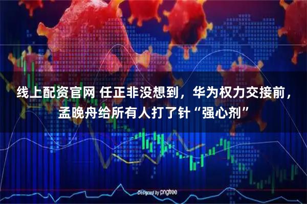 线上配资官网 任正非没想到，华为权力交接前，孟晚舟给所有人打了针“强心剂”