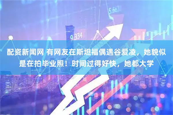 配资新闻网 有网友在斯坦福偶遇谷爱凌，她貌似是在拍毕业照！时间过得好快，她都大学