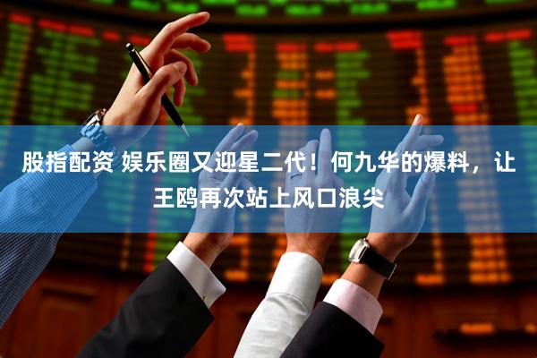 股指配资 娱乐圈又迎星二代！何九华的爆料，让王鸥再次站上风口浪尖