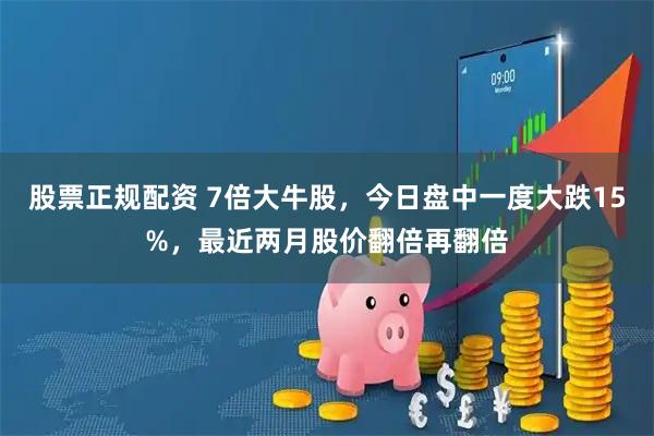 股票正规配资 7倍大牛股，今日盘中一度大跌15%，最近两月股价翻倍再翻倍