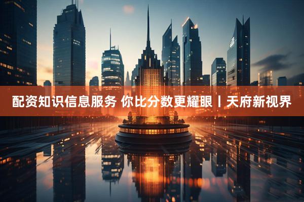 配资知识信息服务 你比分数更耀眼丨天府新视界