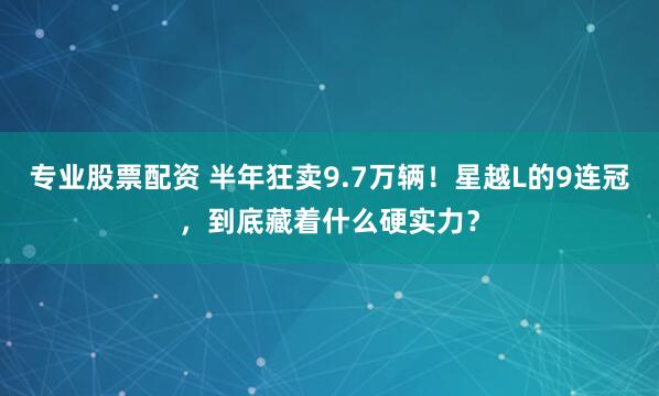 专业股票配资 半年狂卖9.7万辆！星越L的9连冠，到底藏着什么硬实力？